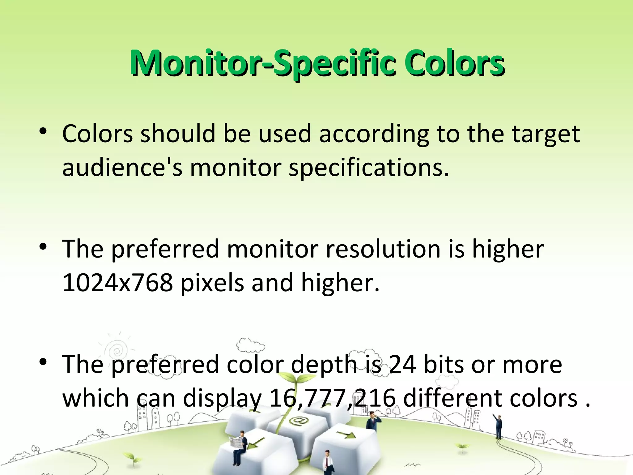 Monitor-Specific ColorsMonitor-Specific Colors
• Colors should be used according to the target
audience's monitor specifications.
• The preferred monitor resolution is higher
1024x768 pixels and higher.
• The preferred color depth is 24 bits or more
which can display 16,777,216 different colors .
 