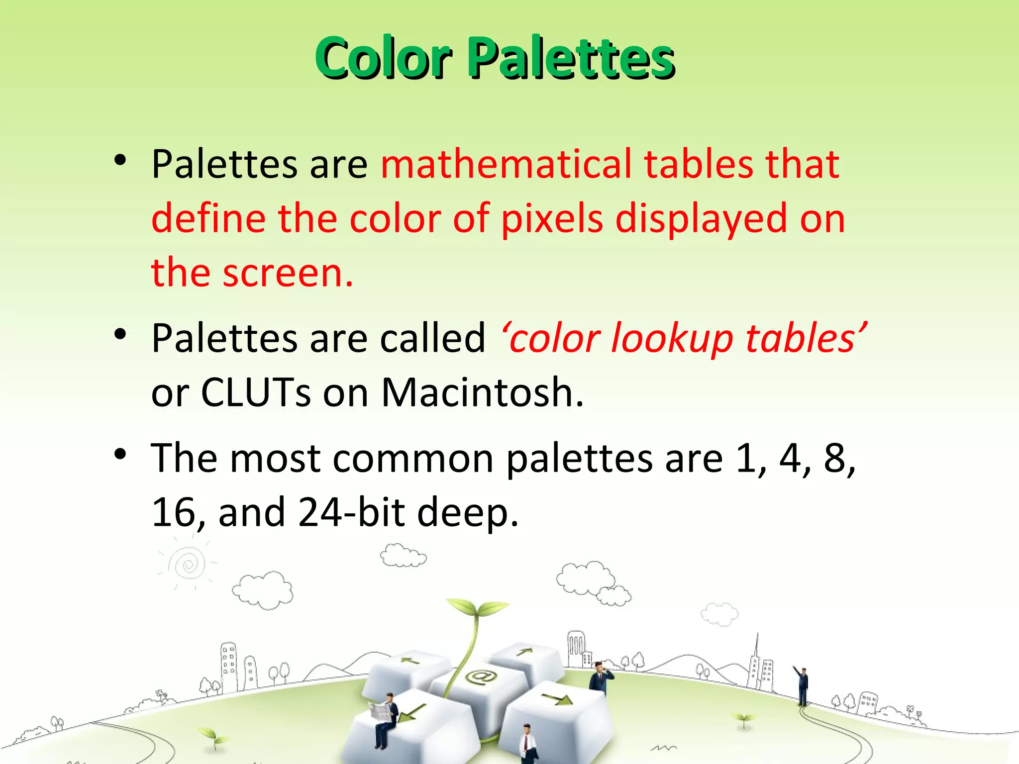Color PalettesColor Palettes
• Palettes are mathematical tables that
define the color of pixels displayed on
the screen.
• Palettes are called ‘color lookup tables’
or CLUTs on Macintosh.
• The most common palettes are 1, 4, 8,
16, and 24-bit deep.
 