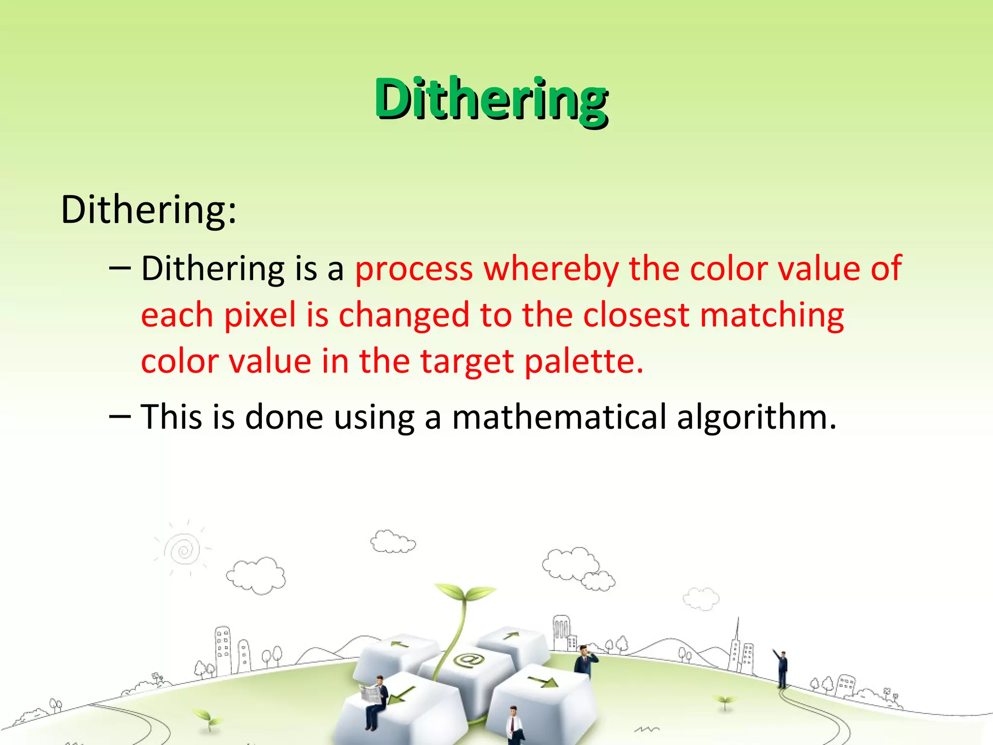 DitheringDithering
Dithering:
– Dithering is a process whereby the color value of
each pixel is changed to the closest matching
color value in the target palette.
– This is done using a mathematical algorithm.
 