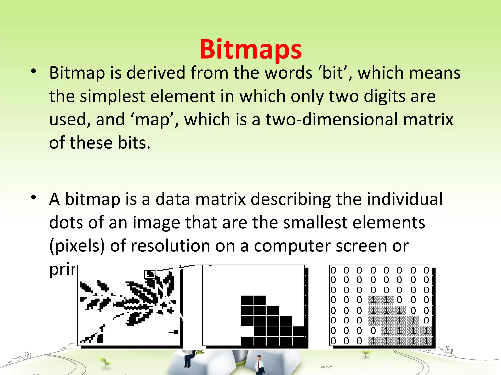 Bitmaps
• Bitmap is derived from the words ‘bit’, which means
the simplest element in which only two digits are
used, and ‘map’, which is a two-dimensional matrix
of these bits.
• A bitmap is a data matrix describing the individual
dots of an image that are the smallest elements
(pixels) of resolution on a computer screen or
printer.
 