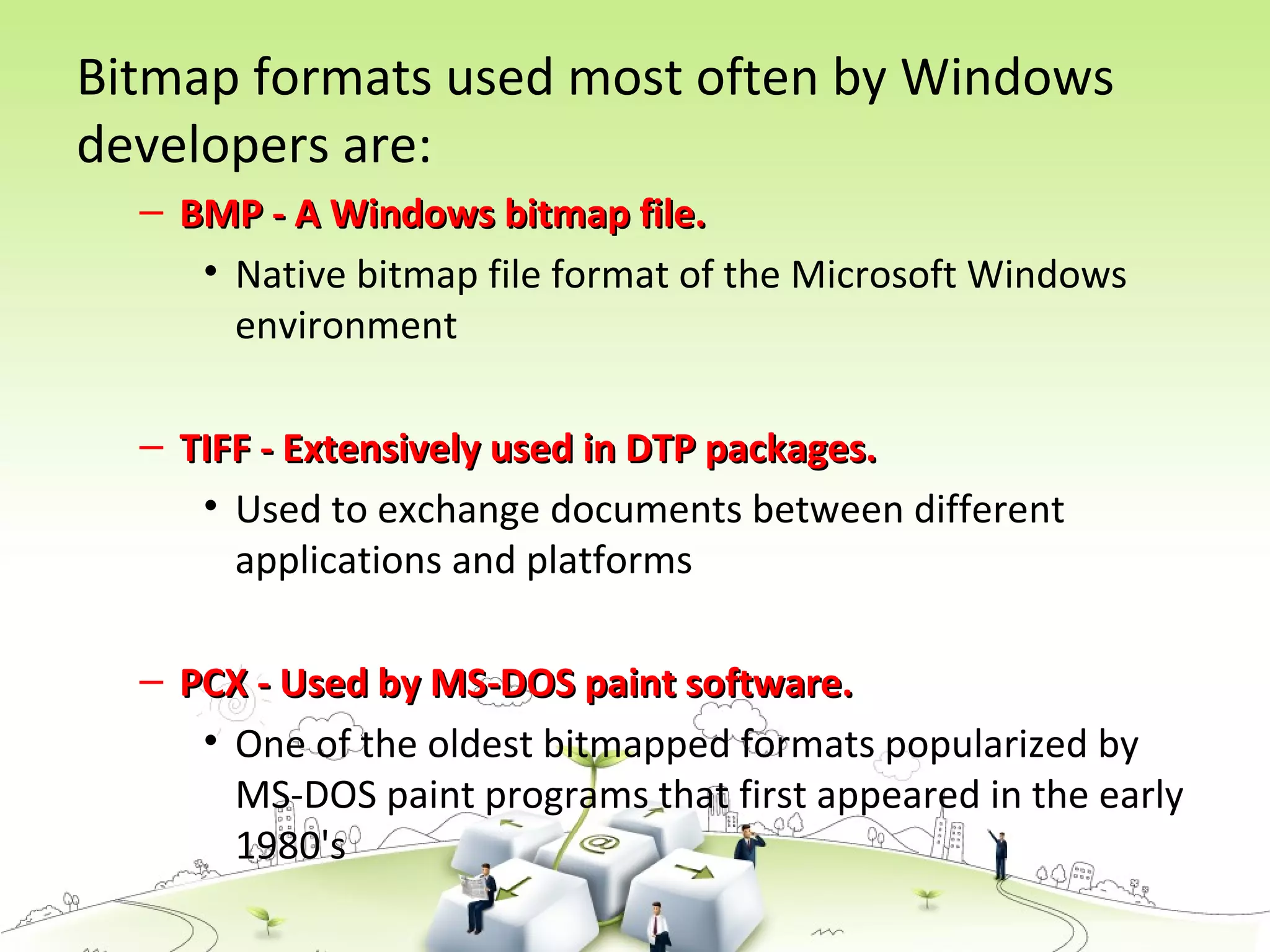 Bitmap formats used most often by Windows
developers are:
– BMP - A Windows bitmap file.BMP - A Windows bitmap file.
• Native bitmap file format of the Microsoft Windows
environment
– TIFF - Extensively used in DTP packages.TIFF - Extensively used in DTP packages.
• Used to exchange documents between different
applications and platforms
– PCX - Used by MS-DOS paint software.PCX - Used by MS-DOS paint software.
• One of the oldest bitmapped formats popularized by
MS-DOS paint programs that first appeared in the early
1980's
 