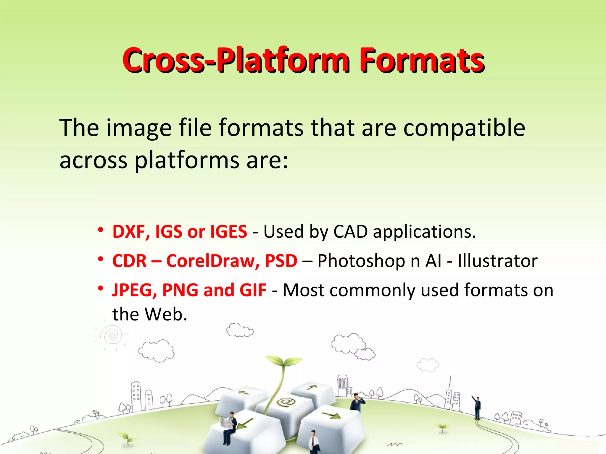 Cross-Platform FormatsCross-Platform Formats
The image file formats that are compatible
across platforms are:
• DXF, IGS or IGES - Used by CAD applications.
• CDR – CorelDraw, PSD – Photoshop n AI - Illustrator
• JPEG, PNG and GIF - Most commonly used formats on
the Web.
 