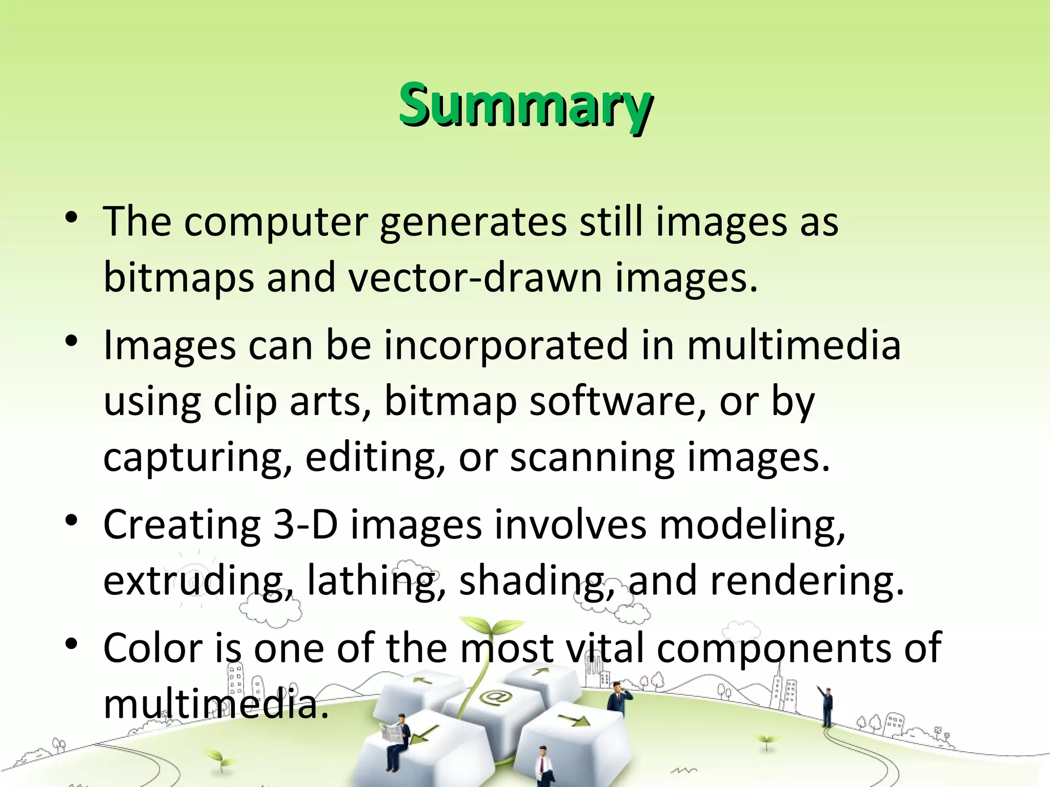SummarySummary
• The computer generates still images as
bitmaps and vector-drawn images.
• Images can be incorporated in multimedia
using clip arts, bitmap software, or by
capturing, editing, or scanning images.
• Creating 3-D images involves modeling,
extruding, lathing, shading, and rendering.
• Color is one of the most vital components of
multimedia.
 