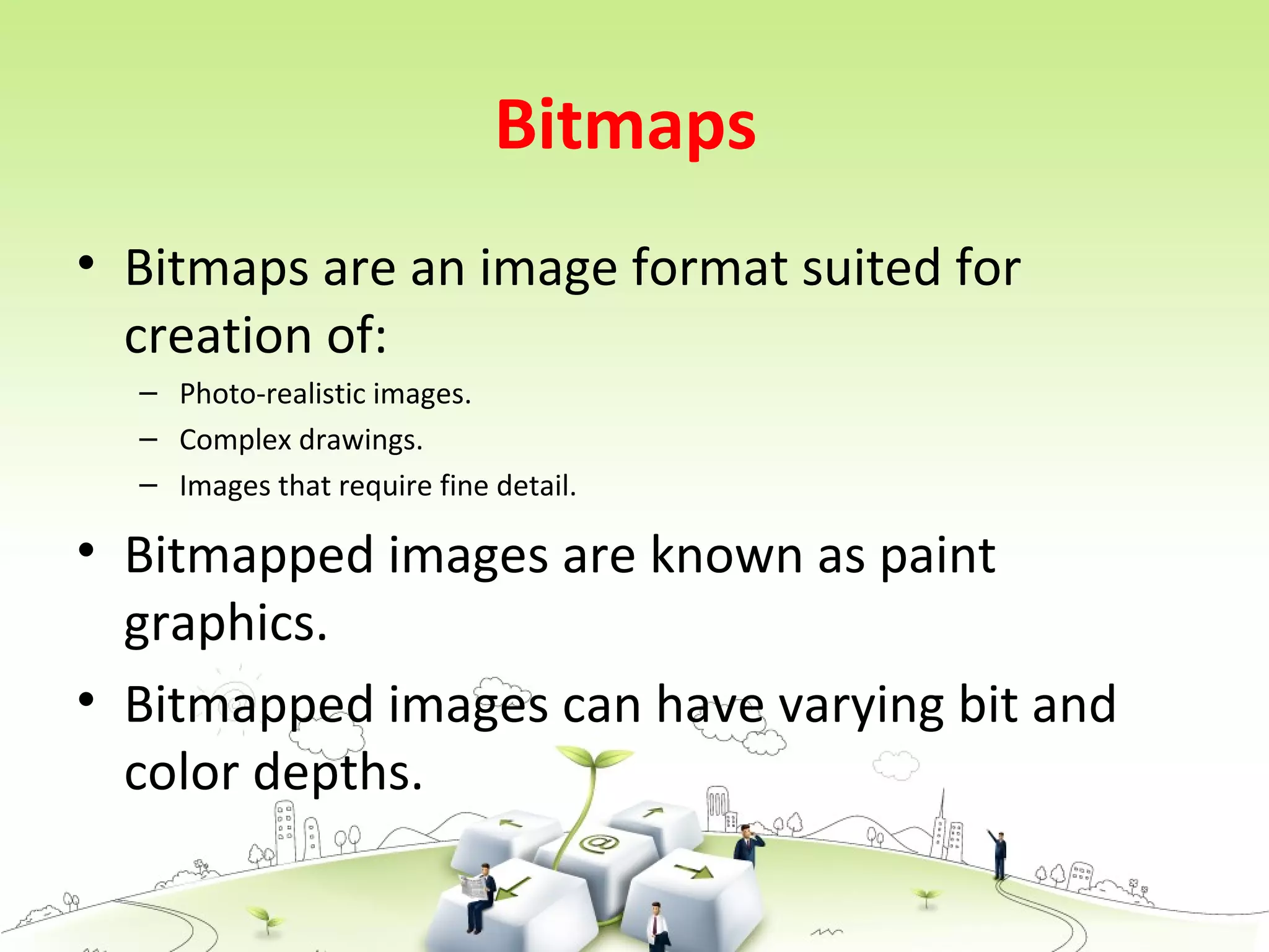 Bitmaps
• Bitmaps are an image format suited for
creation of:
– Photo-realistic images.
– Complex drawings.
– Images that require fine detail.
• Bitmapped images are known as paint
graphics.
• Bitmapped images can have varying bit and
color depths.
 