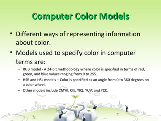 Computer Color ModelsComputer Color Models
• Different ways of representing information
about color.
• Models used to specify color in computer
terms are:
– RGB model - A 24-bit methodology where color is specified in terms of red,
green, and blue values ranging from 0 to 255.
– HSB and HSL models – Color is specified as an angle from 0 to 360 degrees on
a color wheel.
– Other models include CMYK, CIE, YIQ, YUV, and YCC.
 
