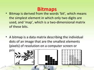 Bitmaps
• Bitmap is derived from the words ‘bit’, which means
the simplest element in which only two digits are
used, and ‘map’, which is a two-dimensional matrix
of these bits.
• A bitmap is a data matrix describing the individual
dots of an image that are the smallest elements
(pixels) of resolution on a computer screen or
printer.
 