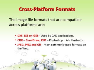 Cross-Platform FormatsCross-Platform Formats
The image file formats that are compatible
across platforms are:
• DXF, IGS or IGES - Used by CAD applications.
• CDR – CorelDraw, PSD – Photoshop n AI - Illustrator
• JPEG, PNG and GIF - Most commonly used formats on
the Web.
 