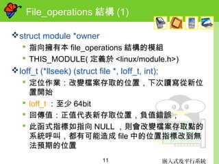 嵌入式及平行系統11
File_operations 結構 (1)
struct module *owner
 指向擁有本 file_operations 結構的模組
 THIS_MODULE( 定義於 <linux/module.h>)
loff_t (*llseek) (struct file *, loff_t, int);
 定位作業：改變檔案存取的位置，下次讀寫從新位
置開始
 loff_t ：至少 64bit
 回傳值：正值代表新存取位置，負值錯誤，
 此函式指標如指向 NULL ，則會改變檔案存取點的
系統呼叫，都有可能造成 file 中的位置指標改到無
法預期的位置
 