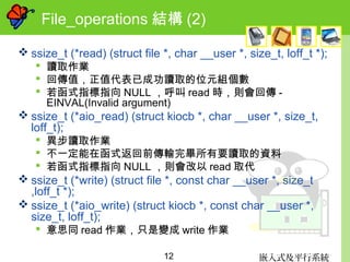 嵌入式及平行系統12
File_operations 結構 (2)
 ssize_t (*read) (struct file *, char __user *, size_t, loff_t *);
 讀取作業
 回傳值，正值代表已成功讀取的位元組個數
 若函式指標指向 NULL ，呼叫 read 時，則會回傳 -
EINVAL(Invalid argument)
 ssize_t (*aio_read) (struct kiocb *, char __user *, size_t,
loff_t);
 異步讀取作業
 不一定能在函式返回前傳輸完畢所有要讀取的資料
 若函式指標指向 NULL ，則會改以 read 取代
 ssize_t (*write) (struct file *, const char __user *, size_t
,loff_t *);
 ssize_t (*aio_write) (struct kiocb *, const char __user *,
size_t, loff_t);
 意思同 read 作業，只是變成 write 作業
 