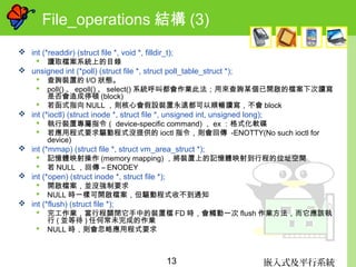嵌入式及平行系統13
File_operations 結構 (3)
 int (*readdir) (struct file *, void *, filldir_t);
 讀取檔案系統上的目錄
 unsigned int (*poll) (struct file *, struct poll_table_struct *);
 查詢裝置的 I/O 狀態。
 poll() 、 epoll() 、 select() 系統呼叫都會作業此法；用來查詢某個已開啟的檔案下次讀寫
是否會造成停頓 (block)
 若函式指向 NULL ，則核心會假設裝置永遠都可以順暢讀寫，不會 block
 int (*ioctl) (struct inode *, struct file *, unsigned int, unsigned long);
 執行裝置專屬指令（ device-specific command) ， ex ：格式化軟碟
 若應用程式要求驅動程式沒提供的 ioctl 指令，則會回傳 -ENOTTY(No such ioctl for
device)
 int (*mmap) (struct file *, struct vm_area_struct *);
 記憶體映射操作 (memory mapping) ，將裝置上的記憶體映射到行程的位址空間
 若 NULL ，回傳 – ENODEY
 int (*open) (struct inode *, struct file *);
 開啟檔案，並沒強制要求
 NULL 時一樣可開啟檔案，但驅動程式收不到通知
 int (*flush) (struct file *);
 完工作業，當行程關閉它手中的裝置檔 FD 時，會觸動一次 flush 作業方法，而它應該執
行 ( 並等待 ) 任何常未完成的作業
 NULL 時，則會忽略應用程式要求
 