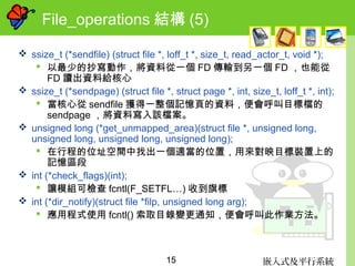 嵌入式及平行系統15
File_operations 結構 (5)
 ssize_t (*sendfile) (struct file *, loff_t *, size_t, read_actor_t, void *);
 以最少的抄寫動作，將資料從一個 FD 傳輸到另一個 FD ，也能從
FD 讀出資料給核心
 ssize_t (*sendpage) (struct file *, struct page *, int, size_t, loff_t *, int);
 當核心從 sendfile 獲得一整個記憶頁的資料，便會呼叫目標檔的
sendpage ，將資料寫入該檔案。
 unsigned long (*get_unmapped_area)(struct file *, unsigned long,
unsigned long, unsigned long, unsigned long);
 在行程的位址空間中找出一個適當的位置，用來對映目標裝置上的
記憶區段
 int (*check_flags)(int);
 讓模組可檢查 fcntl(F_SETFL…) 收到旗標
 int (*dir_notify)(struct file *filp, unsigned long arg);
 應用程式使用 fcntl() 索取目錄變更通知，便會呼叫此作業方法。
 