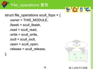 嵌入式及平行系統16
File_operations 宣告
struct file_operations scull_fops = {
.owner = THIS_MODULE,
.llseek = scull_llseek,
.read = scull_read,
.write = scull_write,
.ioctl = scull_ioctl,
.open = scull_open,
.release = scull_release,
};
 
