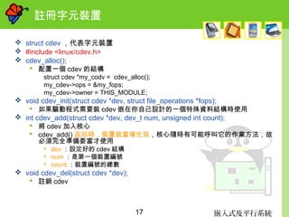嵌入式及平行系統17
註冊字元裝置
 struct cdev ，代表字元裝置
 #include <linux/cdev.h>
 cdev_alloc();
 配置一個 cdev 的結構
struct cdev *my_codv = cdev_alloc();
my_cdev->ops = &my_fops;
my_cdev->owner = THIS_MODULE;
 void cdev_init(struct cdev *dev, struct file_operations *fops);
 如果驅動程式需要裝 cdev 嵌在你自己設計的一個特殊資料結構時使用
 int cdev_add(struct cdev *dev, dev_t num, unsigned int count);
 將 cdev 加入核心
 cdev_add() 返回時，裝置就當場生效，核心隨時有可能呼叫它的作業方法，故
必須完全準備委當才使用
• dev ：設定好的 cdev 結構
• num ：是第一個裝置編號
• count ：裝置編號的總數
 void cdev_del(struct cdev *dev);
 註銷 cdev
 