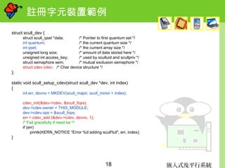 嵌入式及平行系統18
註冊字元裝置範例
struct scull_dev {
struct scull_qset *data; /* Pointer to first quantum set */
int quantum; /* the current quantum size */
int qset; /* the current array size */
unsigned long size; /* amount of data stored here */
unsigned int access_key; /* used by sculluid and scullpriv */
struct semaphore sem; /* mutual exclusion semaphore */
struct cdev cdev; /* Char device structure */
};
static void scull_setup_cdev(struct scull_dev *dev, int index)
{
int err, devno = MKDEV(scull_major, scull_minor + index);
cdev_init(&dev->cdev, &scull_fops);
dev->cdev.owner = THIS_MODULE;
dev->cdev.ops = &scull_fops;
err = cdev_add (&dev->cdev, devno, 1);
/* Fail gracefully if need be */
if (err)
printk(KERN_NOTICE "Error %d adding scull%d", err, index);
}
 