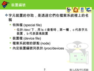 嵌入式及平行系統2
裝置編號
字元裝置的存取，是透過它們在檔案系統裡上的名
稱
 特殊檔 (special file)
• 位於 /dev/ 下，用 ls -l 查看時，第一欄， c 代表字元
裝置， b 代表區塊裝置
 裝置檔 (device file)
 檔案系統樹的節點 (node)
 內定裝置編號列表於 /proc/devices
 