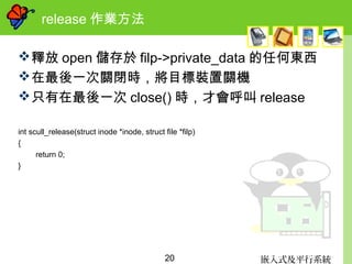嵌入式及平行系統20
release 作業方法
釋放 open 儲存於 filp->private_data 的任何東西
在最後一次關閉時，將目標裝置關機
只有在最後一次 close() 時，才會呼叫 release
int scull_release(struct inode *inode, struct file *filp)
{
return 0;
}
 