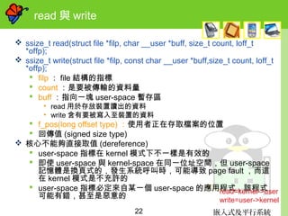 嵌入式及平行系統22
read 與 write
 ssize_t read(struct file *filp, char __user *buff, size_t count, loff_t
*offp);
 ssize_t write(struct file *filp, const char __user *buff,size_t count, loff_t
*offp);
 filp ： file 結構的指標
 count ：是要被傳輸的資料量
 buff ：指向一塊 user-space 暫存區
• read 用於存放裝置讀出的資料
• write 含有要被寫入至裝置的資料
 f_pos(long offset type) ：使用者正在存取檔案的位置
 回傳值 (signed size type)
 核心不能夠直接取值 (dereference)
 user-space 指標在 kernel 模式下不一樣是有效的
 即使 user-space 與 kernel-space 在同一位址空間，但 user-space
記憶體是換頁式的，發生系統呼叫時，可能導致 page fault ，而這
在 kernel 模式是不充許的
 user-space 指標必定來自某一個 user-space 的應用程式，該程式
可能有錯，甚至是惡意的
read=kernel->user
write=user->kernel
 