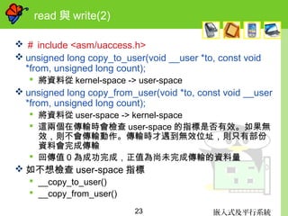 嵌入式及平行系統23
read 與 write(2)
 ＃ include <asm/uaccess.h>
 unsigned long copy_to_user(void __user *to, const void
*from, unsigned long count);
 將資料從 kernel-space -> user-space
 unsigned long copy_from_user(void *to, const void __user
*from, unsigned long count);
 將資料從 user-space -> kernel-space
 這兩個在傳輸時會檢查 user-space 的指標是否有效。如果無
效，則不會傳輸動作。傳輸時才遇到無效位址，則只有部份
資料會完成傳輸
 回傳值 0 為成功完成，正值為尚未完成傳輸的資料量
 如不想檢查 user-space 指標
 __copy_to_user()
 __copy_from_user()
 