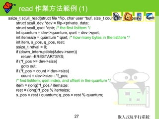 嵌入式及平行系統27
read 作業方法範例 (1)
ssize_t scull_read(struct file *filp, char user *buf, size_t count, loff_t *f_pos){
struct scull_dev *dev = filp->private_data;
struct scull_qset *dptr; /* the first listitem */
int quantum = dev->quantum, qset = dev->qset;
int itemsize = quantum * qset; /* how many bytes in the listitem */
int item, s_pos, q_pos, rest;
ssize_t retval = 0;
if (down_interruptible(&dev->sem))
return -ERESTARTSYS;
if (*f_pos >= dev->size)
goto out;
if (*f_pos + count > dev->size)
count = dev->size - *f_pos;
/* find listitem, qset index, and offset in the quantum */
item = (long)*f_pos / itemsize;
rest = (long)*f_pos % itemsize;
s_pos = rest / quantum; q_pos = rest % quantum;
 