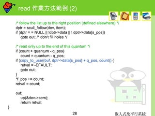 嵌入式及平行系統28
read 作業方法範例 (2)
/* follow the list up to the right position (defined elsewhere) */
dptr = scull_follow(dev, item);
if (dptr = = NULL || !dptr->data || ! dptr->data[s_pos])
goto out; /* don't fill holes */
/* read only up to the end of this quantum */
if (count > quantum - q_pos)
count = quantum - q_pos;
if (copy_to_user(buf, dptr->data[s_pos] + q_pos, count)) {
retval = -EFAULT;
goto out;
}
*f_pos += count;
retval = count;
out:
up(&dev->sem);
return retval;
}
 