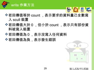 嵌入式及平行系統29
write 作業方法
若回傳值等於 count ，表示要求的資料量己全數寫
入 scull 裝置
若回傳值大於 0 ，但小於 count ，表示只有部份資
料被寫入裝置
若回傳值為０，表示沒寫入任何資料
若回傳值為負，表示發生錯誤
 