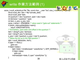 嵌入式及平行系統30
write 作業方法範例 (1)
ssize_t scull_write(struct file *filp, const char __user *buf, size_t count,loff_t *f_pos){
struct scull_dev *dev = filp->private_data;
struct scull_qset *dptr;
int quantum = dev->quantum, qset = dev->qset;
int itemsize = quantum * qset;
int item, s_pos, q_pos, rest;
ssize_t retval = -ENOMEM; /* value used in "goto out" statements */
if (down_interruptible(&dev->sem))
return -ERESTARTSYS;
/* find listitem, qset index and offset in the quantum */
item = (long)*f_pos / itemsize;
rest = (long)*f_pos % itemsize;
s_pos = rest / quantum; q_pos = rest % quantum;
/* follow the list up to the right position */
dptr = scull_follow(dev, item);
if (dptr = = NULL)
goto out;
if (!dptr->data) {
dptr->data = kmalloc(qset * sizeof(char *), GFP_KERNEL);
if (!dptr->data)
goto out;
memset(dptr->data, 0, qset * sizeof(char *));
}
 
