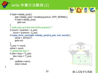 嵌入式及平行系統31
write 作業方法範例 (2)
if (!dptr->data[s_pos]) {
dptr->data[s_pos] = kmalloc(quantum, GFP_KERNEL);
if (!dptr->data[s_pos])
goto out;
}
/* write only up to the end of this quantum */
if (count > quantum - q_pos)
count = quantum - q_pos;
if (copy_from_user(dptr->data[s_pos]+q_pos, buf, count)) {
retval = -EFAULT;
goto out;
}
*f_pos += count;
retval = count;
/* update the size */
if (dev->size < *f_pos)
dev->size = *f_pos;
out:
up(&dev->sem);
return retval;
}
 