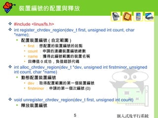 嵌入式及平行系統5
裝置編號的配置與釋放
 #include <linux/fs.h>
 int register_chrdev_region(dev_t first, unsigned int count, char
*name);
 配置裝置編號 ( 自定範圍 )
• first ：想配置的裝置編號的起點
• count ：申請的連續裝置編號總數
• name ：獲得此編號範圍的裝置名稱
• 回傳值 0 成功，負值錯誤代碼
 int alloc_chrdev_region(dev_t *dev, unsigned int firstminor, unsigned
int count, char *name)
 動態配置裝置編號
• dev ：取得配置範圍的第一個裝置編號
• firstminor ：申請的第一個次編號 (0)
 void unregister_chrdev_region(dev_t first, unsigned int count)
 釋放裝置編號
 