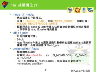 嵌入式及平行系統7
file 結構欄位 (1)
 mode_t f_mode;
• 代表檔案的存取模式。
• 可讀： FMODE_READ ，可寫 FMODE_WRITE ，可讀可寫：
FMODE_READ | FMODE_WRITE
• 驅動程式在 open 或 ioctl 作業方法時會檢查此欄位來確定權限
，故不用在 read 或 write 時做檢查
 loff_t f_pos;
• 目前的讀寫位置。
• 64-bit
• read 和 write 作業方法應該透過引數傳來的指標 (loff_t *) 來更新
讀寫位置，不應直接修改 file->f_pos
 unsigned int f_flags;
• 檔案旗標的組合
• 定義於 <linux/fcntl.h> ， ex ： O_NONBLOCK 、 O_SYNC 、
O_RDONLY
• ex ：只需檢查 O_NONBLOCK ，就知道是否要求進行
nonblocking operation
 
