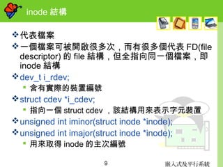 嵌入式及平行系統9
inode 結構
代表檔案
一個檔案可被開啟很多次，而有很多個代表 FD(file
descriptor) 的 file 結構，但全指向同一個檔案，即
inode 結構
dev_t i_rdev;
 含有實際的裝置編號
struct cdev *i_cdev;
 指向一個 struct cdev ，該結構用來表示字元裝置
unsigned int iminor(struct inode *inode);
unsigned int imajor(struct inode *inode);
 用來取得 inode 的主次編號
 