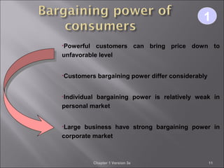Chapter 1 Version 3e 11
•Powerful customers can bring price down to
unfavorable level
•Customers bargaining power differ considerably
•Individual bargaining power is relatively weak in
personal market
•Large business have strong bargaining power in
corporate market
11
 
