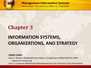 Management Information SystemsManagement Information Systems
MANAGING THE DIGITAL FIRM, 12TH
EDITION
INFORMATION SYSTEMS,
ORGANIZATIONS, AND STRATEGY
Chapter 3
VIDEO CASES
Case 1: National Basketball Association: Competing on Global Delivery With
Akamai OS Streaming
Case 2: Customer Relationship Management for San Francisco's City Government
 