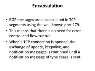 Encapsulation
• BGP messages are encapsulated in TCP
segments using the well-known port 179.
• This means that there is no need for error
control and flow control.
• When a TCP connection is opened, the
exchange of update, keepalive, and
notification messages is continued until a
notification message of type cease is sent.
 