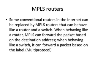 MPLS routers
• Some conventional routers in the Internet can
be replaced by MPLS routers that can behave
like a router and a switch. When behaving like
a router, MPLS can forward the packet based
on the destination address; when behaving
like a switch, it can forward a packet based on
the label.(Multiprotocol)
 