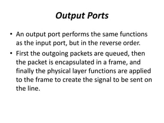 Output Ports
• An output port performs the same functions
as the input port, but in the reverse order.
• First the outgoing packets are queued, then
the packet is encapsulated in a frame, and
finally the physical layer functions are applied
to the frame to create the signal to be sent on
the line.
 