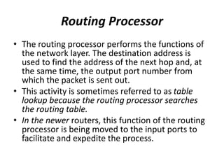 Routing Processor
• The routing processor performs the functions of
the network layer. The destination address is
used to find the address of the next hop and, at
the same time, the output port number from
which the packet is sent out.
• This activity is sometimes referred to as table
lookup because the routing processor searches
the routing table.
• In the newer routers, this function of the routing
processor is being moved to the input ports to
facilitate and expedite the process.
 