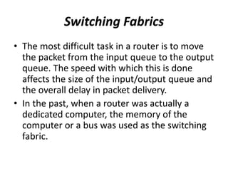 Switching Fabrics
• The most difficult task in a router is to move
the packet from the input queue to the output
queue. The speed with which this is done
affects the size of the input/output queue and
the overall delay in packet delivery.
• In the past, when a router was actually a
dedicated computer, the memory of the
computer or a bus was used as the switching
fabric.
 