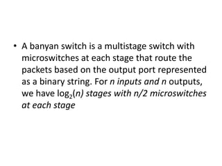 • A banyan switch is a multistage switch with
microswitches at each stage that route the
packets based on the output port represented
as a binary string. For n inputs and n outputs,
we have log2(n) stages with n/2 microswitches
at each stage
 