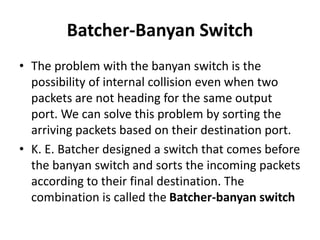 Batcher-Banyan Switch
• The problem with the banyan switch is the
possibility of internal collision even when two
packets are not heading for the same output
port. We can solve this problem by sorting the
arriving packets based on their destination port.
• K. E. Batcher designed a switch that comes before
the banyan switch and sorts the incoming packets
according to their final destination. The
combination is called the Batcher-banyan switch
 
