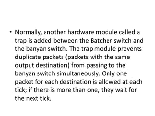 • Normally, another hardware module called a
trap is added between the Batcher switch and
the banyan switch. The trap module prevents
duplicate packets (packets with the same
output destination) from passing to the
banyan switch simultaneously. Only one
packet for each destination is allowed at each
tick; if there is more than one, they wait for
the next tick.
 