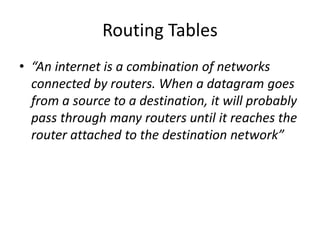 Routing Tables
• “An internet is a combination of networks
connected by routers. When a datagram goes
from a source to a destination, it will probably
pass through many routers until it reaches the
router attached to the destination network”
 