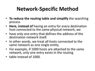 Network-Specific Method
• To reduce the routing table and simplify the searching
process
• Here, instead of having an entry for every destination
host connected to the same physical network, we
• have only one entry that defines the address of the
destination network itself.
• In other words, we treat all hosts connected to the
same network as one single entity.
• For example, if 1000 hosts are attached to the same
network, only one entry exists in the routing
• table instead of 1000.
 
