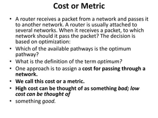 Cost or Metric
• A router receives a packet from a network and passes it
to another network. A router is usually attached to
several networks. When it receives a packet, to which
network should it pass the packet? The decision is
based on optimization:
• Which of the available pathways is the optimum
pathway?
• What is the definition of the term optimum?
• One approach is to assign a cost for passing through a
network.
• We call this cost or a metric.
• High cost can be thought of as something bad; low
cost can be thought of
• something good.
 