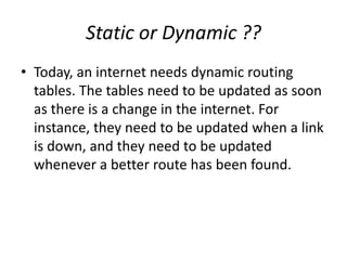 Static or Dynamic ??
• Today, an internet needs dynamic routing
tables. The tables need to be updated as soon
as there is a change in the internet. For
instance, they need to be updated when a link
is down, and they need to be updated
whenever a better route has been found.
 