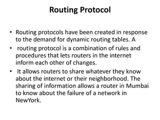 Routing Protocol
• Routing protocols have been created in response
to the demand for dynamic routing tables. A
• routing protocol is a combination of rules and
procedures that lets routers in the internet
inform each other of changes.
• It allows routers to share whatever they know
about the internet or their neighborhood. The
sharing of information allows a router in Mumbai
to know about the failure of a network in
NewYork.
 