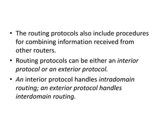 • The routing protocols also include procedures
for combining information received from
other routers.
• Routing protocols can be either an interior
protocol or an exterior protocol.
• An interior protocol handles intradomain
routing; an exterior protocol handles
interdomain routing.
 