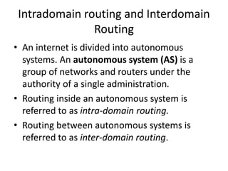 Intradomain routing and Interdomain
Routing
• An internet is divided into autonomous
systems. An autonomous system (AS) is a
group of networks and routers under the
authority of a single administration.
• Routing inside an autonomous system is
referred to as intra-domain routing.
• Routing between autonomous systems is
referred to as inter-domain routing.
 