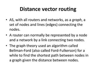 Distance vector routing
• AS, with all routers and networks, as a graph, a
set of nodes and lines (edges) connecting the
nodes.
• A router can normally be represented by a node
and a network by a link connecting two nodes.
• The graph theory used an algorithm called
Bellman-Ford (also called Ford-Fulkerson) for a
while to find the shortest path between nodes in
a graph given the distance between nodes.
 