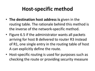 Host-specific method
• The destination host address is given in the
routing table. The rationale behind this method is
the inverse of the network-specific method.
• Figure 6.5 if the administrator wants all packets
arriving for host B delivered to router R3 instead
of R1, one single entry in the routing table of host
A can explicitly define the route.
• Host-specific routing is used for purposes such as
checking the route or providing security measure
 