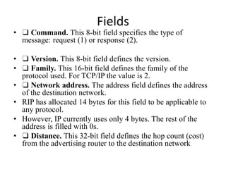 Fields
• ❑ Command. This 8-bit field specifies the type of
message: request (1) or response (2).
• ❑ Version. This 8-bit field defines the version.
• ❑ Family. This 16-bit field defines the family of the
protocol used. For TCP/IP the value is 2.
• ❑ Network address. The address field defines the address
of the destination network.
• RIP has allocated 14 bytes for this field to be applicable to
any protocol.
• However, IP currently uses only 4 bytes. The rest of the
address is filled with 0s.
• ❑ Distance. This 32-bit field defines the hop count (cost)
from the advertising router to the destination network
 